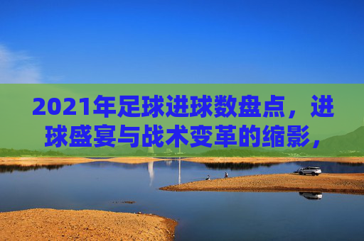 2021年足球进球数盘点，进球盛宴与战术变革的缩影，2021年足球进球盘点，盛宴与战术变革的缩影