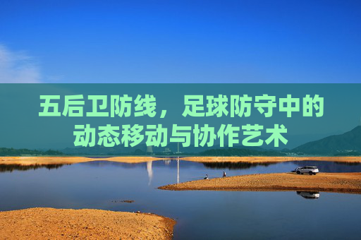 五后卫防线,足球防守中的动态移动与协作艺术