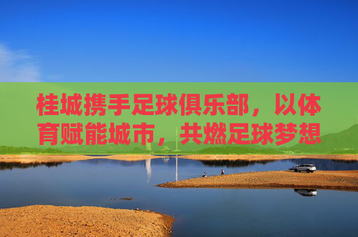 桂城携手足球俱乐部,以体育赋能城市,共燃足球梦想,桂城携手足球俱乐部,体育赋能城市,共燃足球梦想