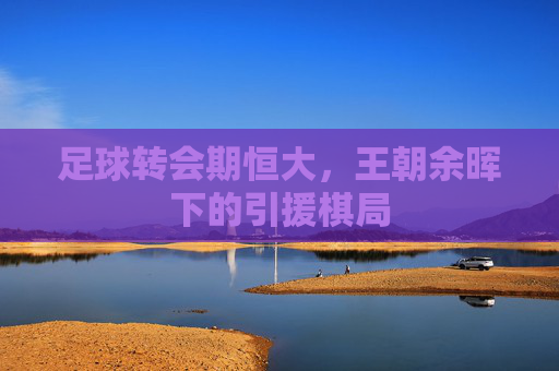足球转会期恒大,王朝余晖下的引援棋局