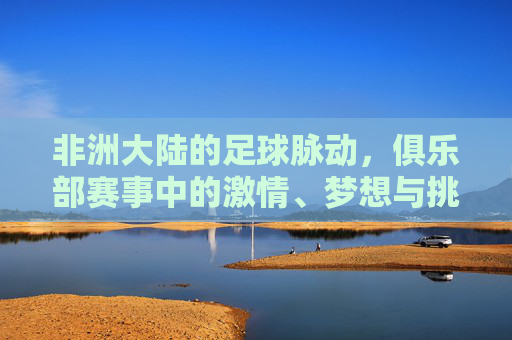 非洲大陆的足球脉动，俱乐部赛事中的激情、梦想与挑战