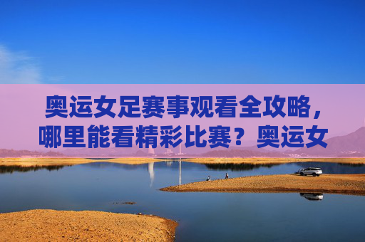 奥运女足赛事观看全攻略，哪里能看精彩比赛？奥运女足赛事观看全攻略，哪里能看精彩比赛