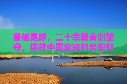 鲁能足球，二十余载青训坚守，铸就中国足球的希望灯塔，鲁能青训二十余载坚守，铸就中国足球希望灯塔