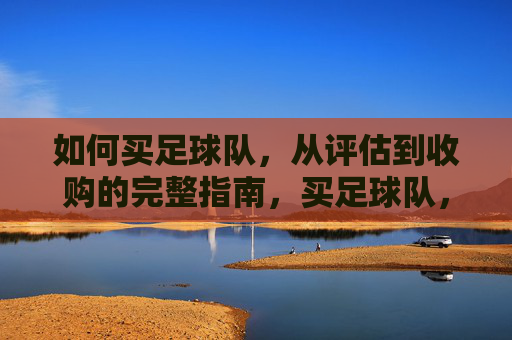 如何买足球队，从评估到收购的完整指南，买足球队，从评估到收购的完整指南