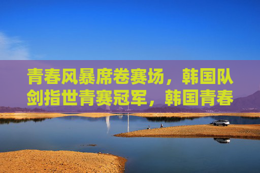 青春风暴席卷赛场，韩国队剑指世青赛冠军，韩国青春风暴剑指世青赛冠军