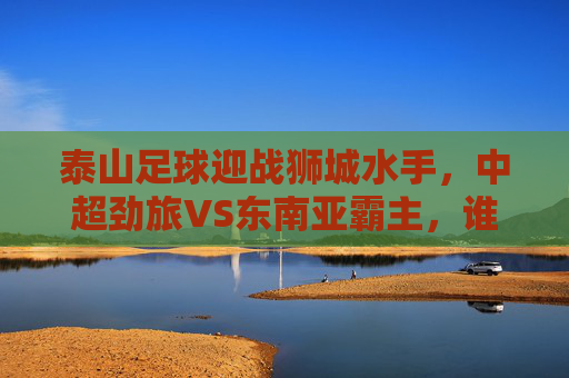 泰山足球迎战狮城水手,中超劲旅VS东南亚霸主,谁能笑傲赛场?泰山足球VS狮城水手,中超劲旅对决东南亚霸主