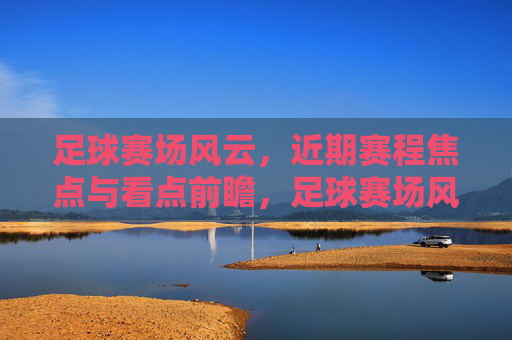 足球赛场风云，近期赛程焦点与看点前瞻，足球赛场风云，近期赛程焦点前瞻