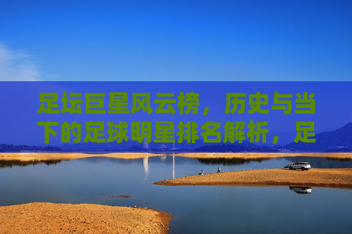 足坛巨星风云榜，历史与当下的足球明星排名解析，足坛巨星风云榜，历史与当下排名解析