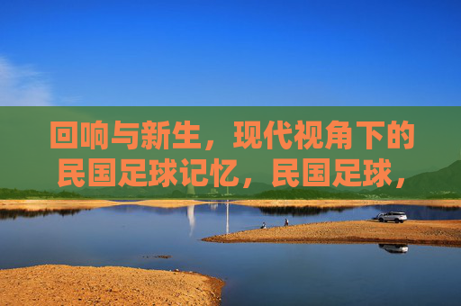 回响与新生,现代视角下的民国足球记忆,民国足球,现代视角下的回响与新生
