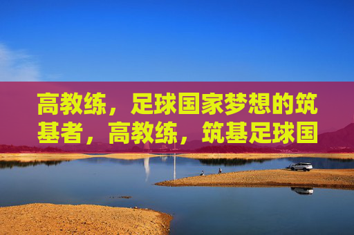 高教练,足球国家梦想的筑基者,高教练,筑基足球国家梦想