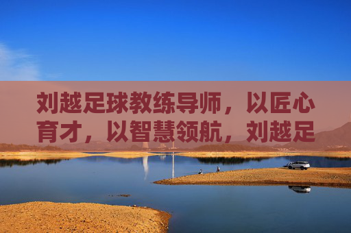 刘越足球教练导师,以匠心育才,以智慧领航,刘越足球教练导师,匠心育才,智慧领航
