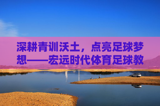 深耕青训沃土，点亮足球梦想——宏远时代体育足球教练的坚守与传承，深耕青训沃土 点亮足球梦想——宏远时代体育足球教练的坚守与传承