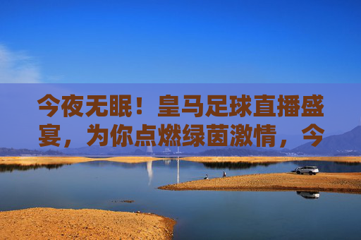 今夜无眠！皇马足球直播盛宴，为你点燃绿茵激情，今夜无眠！皇马足球直播盛宴点燃绿茵激情