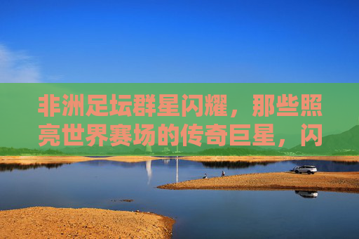 非洲足坛群星闪耀，那些照亮世界赛场的传奇巨星，闪耀世界赛场的非洲足坛传奇群星