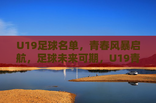 U19足球名单，青春风暴启航，足球未来可期，U19青春风暴启航，足球未来可期