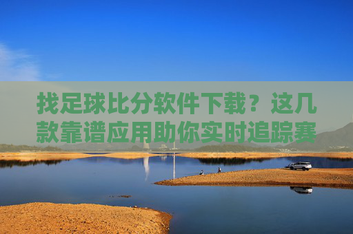 找足球比分软件下载？这几款靠谱应用助你实时追踪赛事动态，靠谱足球比分软件下载，实时追踪赛事动态