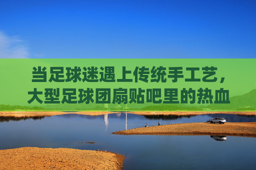当足球迷遇上传统手工艺,大型足球团扇贴吧里的热血与匠心,足球团扇贴吧,球迷的热血与匠心