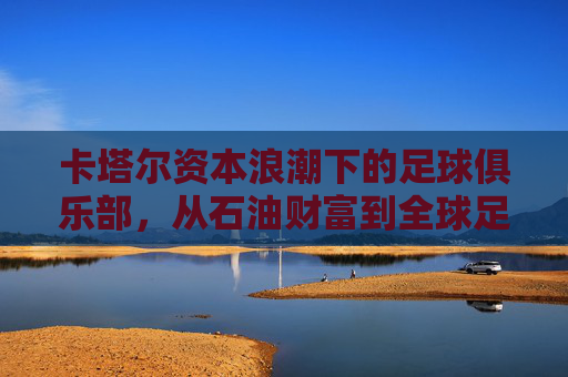 卡塔尔资本浪潮下的足球俱乐部,从石油财富到全球足球版图,卡塔尔资本浪潮,足球俱乐部的石油财富与全球版图