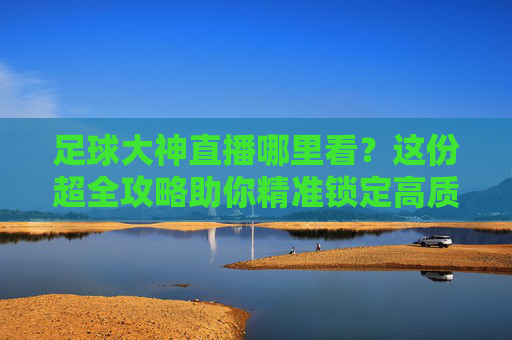 足球大神直播哪里看？这份超全攻略助你精准锁定高质量赛事解说！足球大神直播观看攻略，精准锁定高质量赛事解说