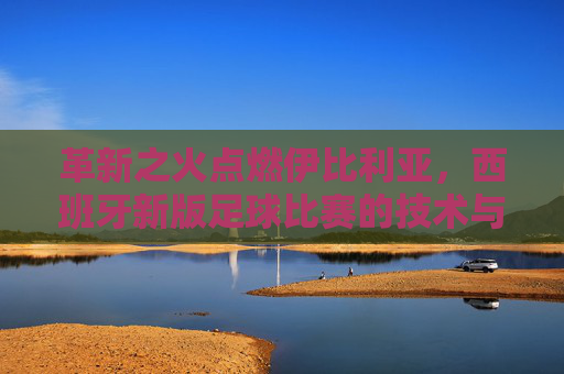 革新之火点燃伊比利亚，西班牙新版足球比赛的技术与战术革命，革新之火点燃伊比利亚，西班牙足球技术与战术革命