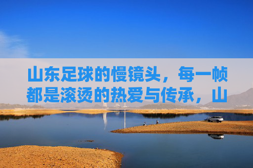 山东足球的慢镜头，每一帧都是滚烫的热爱与传承，山东足球慢镜头，帧帧滚烫，代代传承