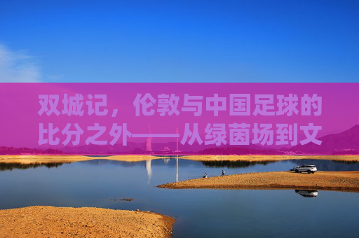 双城记,伦敦与中国足球的比分之外——从绿茵场到文化深处的对话,伦敦与中国足球,比分之外的双城文化对话