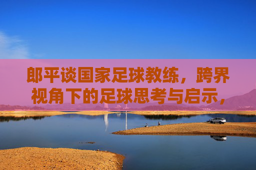 郎平谈国家足球教练,跨界视角下的足球思考与启示,郎平跨界谈足球,国家教练视角的思考与启示