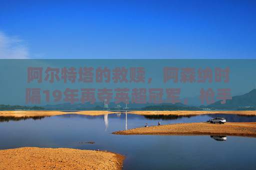 阿尔特塔的救赎，阿森纳时隔19年再夺英超冠军，枪手王朝的序章？阿尔特塔救赎，阿森纳19年再夺英超，枪手王朝序章？