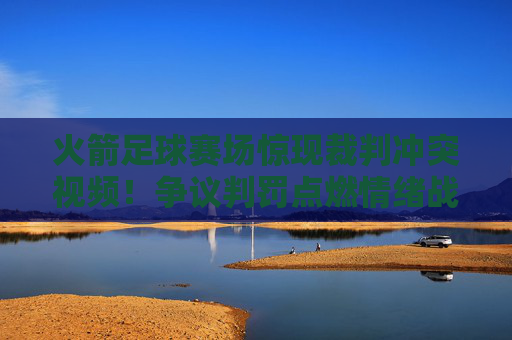 火箭足球赛场惊现裁判冲突视频！争议判罚点燃情绪战火，体育精神何在？火箭足球赛场裁判冲突视频引争议，体育精神何在？