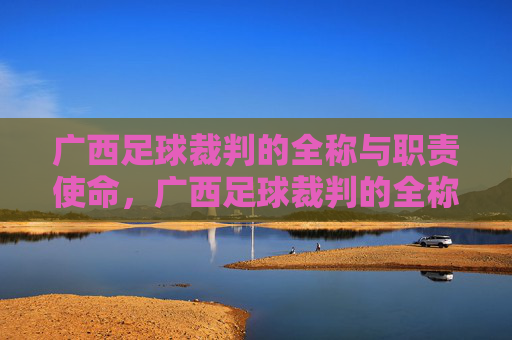 广西足球裁判的全称与职责使命,广西足球裁判的全称与职责使命