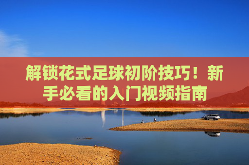 解锁花式足球初阶技巧!新手必看的入门视频指南