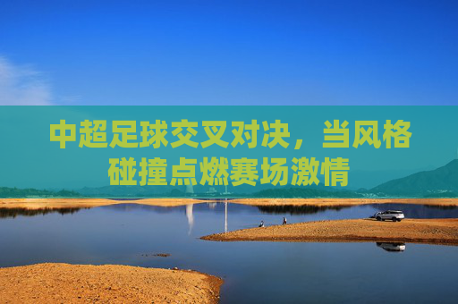 中超足球交叉对决,当风格碰撞点燃赛场激情