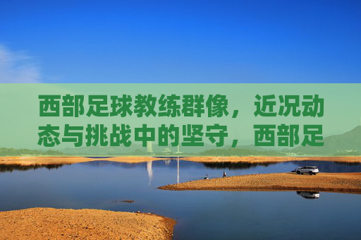 西部足球教练群像,近况动态与挑战中的坚守,西部足球教练群像,挑战中的坚守