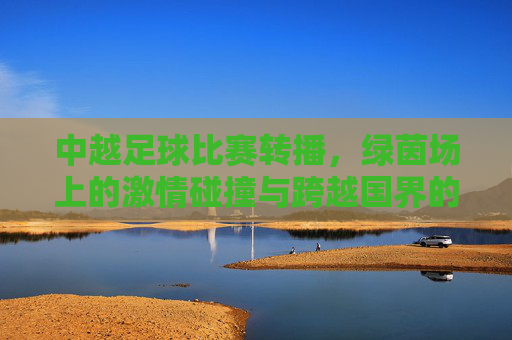 中越足球比赛转播，绿茵场上的激情碰撞与跨越国界的共鸣，中越足球，绿茵激情碰撞，跨越国界共鸣