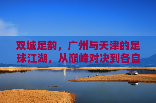 双城足韵，广州与天津的足球江湖，从巅峰对决到各自坚守，双城足韵，从巅峰对决到各自坚守