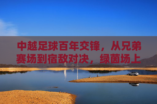 中越足球百年交锋，从兄弟赛场到宿敌对决，绿茵场上的恩怨情仇，中越足球百年恩怨，从兄弟赛场到宿敌对决
