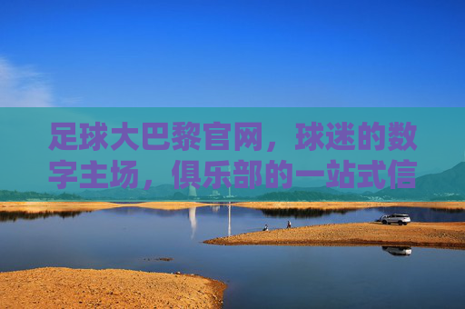 足球大巴黎官网,球迷的数字主场,俱乐部的一站式信息中心,大巴黎官网,球迷数字主场与俱乐部信息枢纽