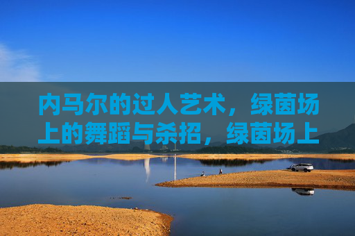 内马尔的过人艺术，绿茵场上的舞蹈与杀招，绿茵场上的舞蹈杀招，内马尔过人艺术