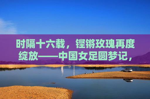 时隔十六载，铿锵玫瑰再度绽放——中国女足圆梦记，铿锵玫瑰时隔十六载终圆梦