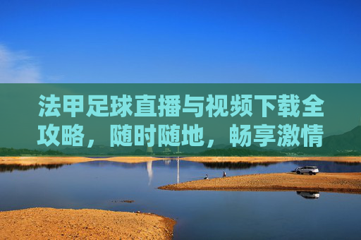 法甲足球直播与视频下载全攻略，随时随地，畅享激情赛事，法甲直播下载全攻略，随时随地畅享赛事