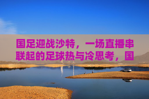 国足迎战沙特,一场直播串联起的足球热与冷思考,国足迎战沙特,直播串联的足球热与冷思考