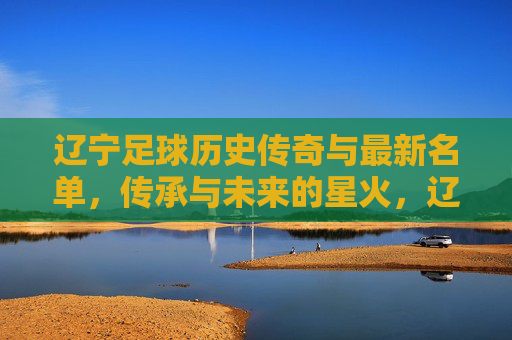 辽宁足球历史传奇与最新名单，传承与未来的星火，辽宁足球，传奇薪火相传，名单续写未来