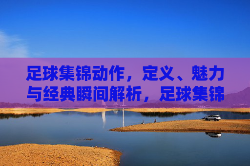 足球集锦动作,定义、魅力与经典瞬间解析,足球集锦动作,定义、魅力与经典瞬间解析