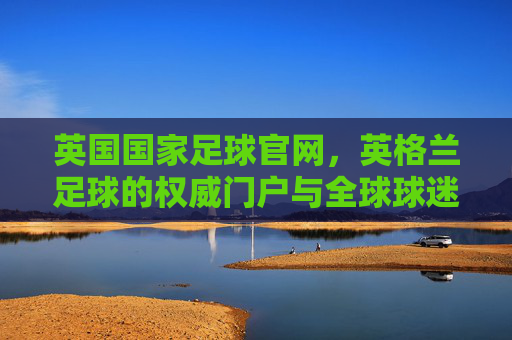 英国国家足球官网,英格兰足球的权威门户与全球球迷的精神家园,英国国家足球官网,英格兰足球权威门户与全球球迷精神家园