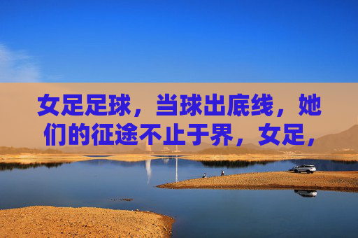 女足足球,当球出底线,她们的征途不止于界,女足,出底线,征途无界