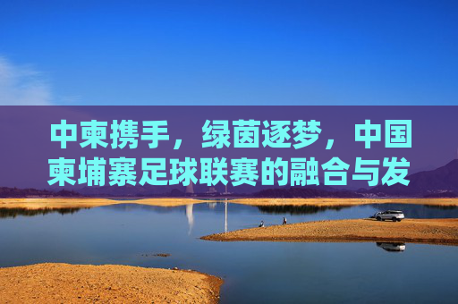 中柬携手，绿茵逐梦，中国柬埔寨足球联赛的融合与发展，中柬携手绿茵逐梦 足球联赛融合发展