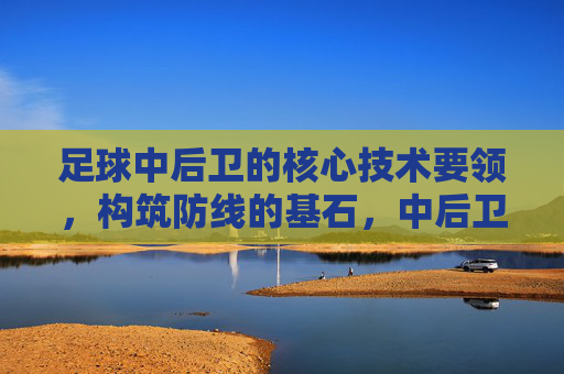 足球中后卫的核心技术要领,构筑防线的基石,中后卫核心技术,构筑防线的基石