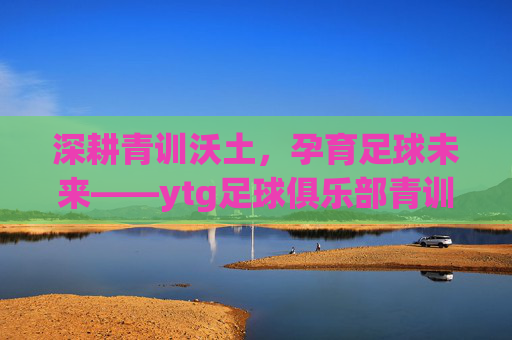 深耕青训沃土,孕育足球未来——ytg足球俱乐部青训体系探析,ytg足球俱乐部青训体系,深耕沃土,孕育未来