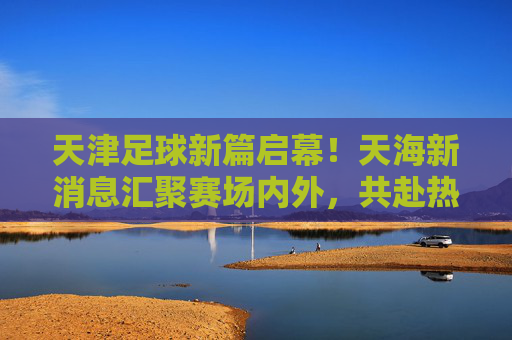天津足球新篇启幕！天海新消息汇聚赛场内外，共赴热爱与期待，天津足球新篇启幕，赛场内外新消息，共赴热爱与期待