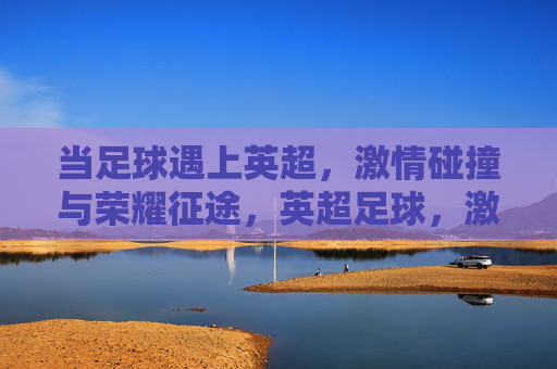 当足球遇上英超,激情碰撞与荣耀征途,英超足球,激情碰撞与荣耀征途